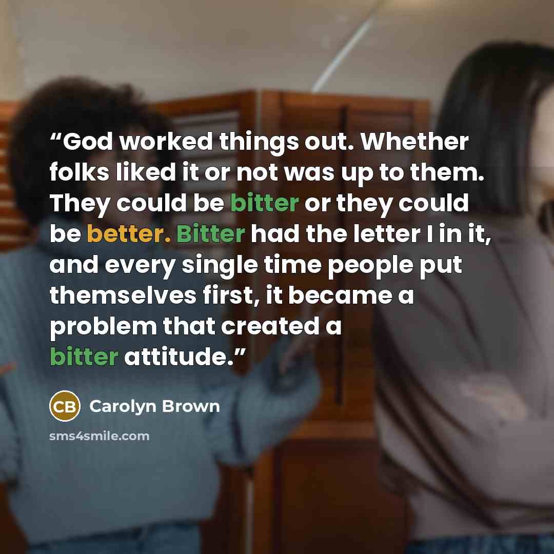 “God worked things out. Whether folks liked it or not was up to them. They could be bitter or they could be better. Bitter had the letter I in it, and every single time people put themselves first, it became a problem that created a bitter attitude.” quote by Carolyn Brown
