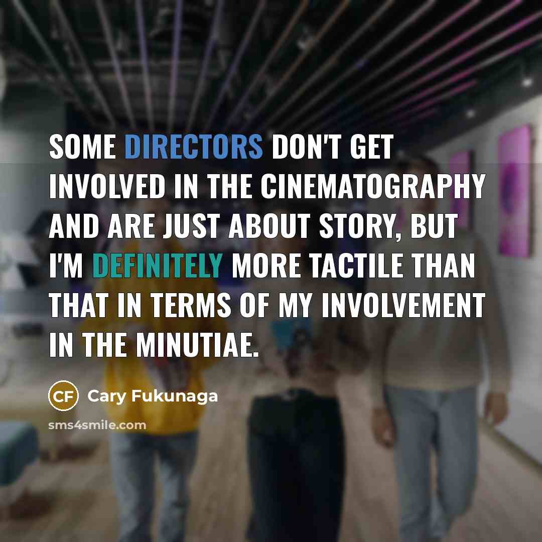 “Some directors don't get involved in the cinematography and are just about story, but I'm definitely more tactile than that in terms of my involvement in the minutiae.” quote by Cary Fukunaga