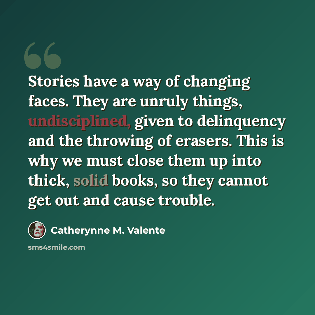 “Stories have a way of changing faces. They are unruly things, undisciplined, given to delinquency and the throwing of erasers. This is why we must close them up into thick, solid books, so they cannot get out and cause trouble.” quote by Catherynne M. Valente