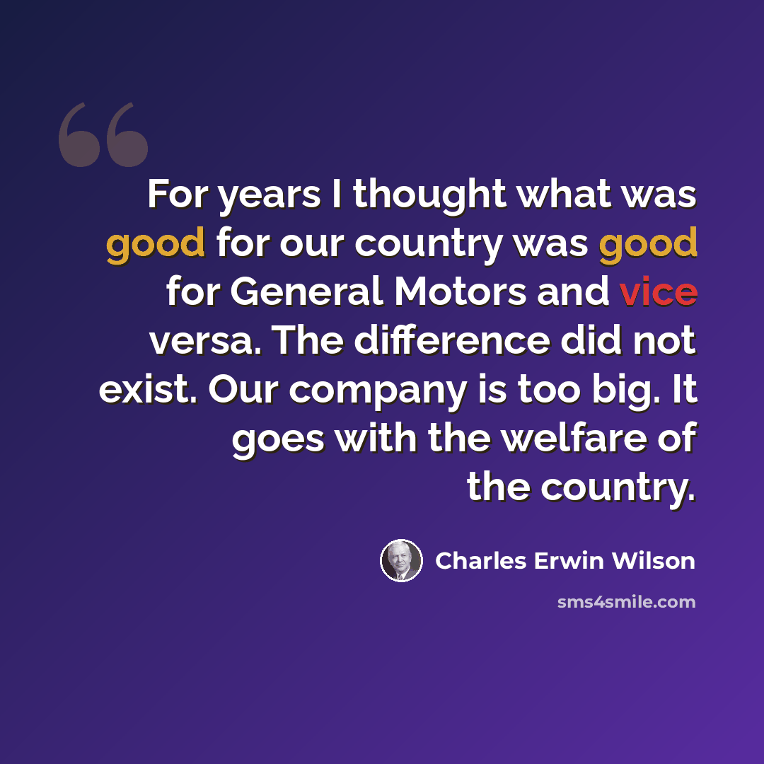 “For years I thought what was good for our country was good for General Motors and vice versa. The difference did not exist. Our company is too big. It goes with the welfare of the country.” quote by Charles Erwin Wilson