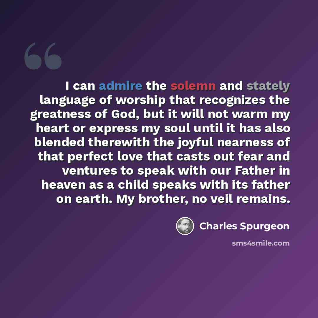 “I can admire the solemn and stately language of worship that recognizes the greatness of God, but it will not warm my heart or express my soul until it has also blended therewith the joyful nearness of that perfect love that casts out fear and ventures to speak with our Father in heaven as a child…” quote by Charles Spurgeon