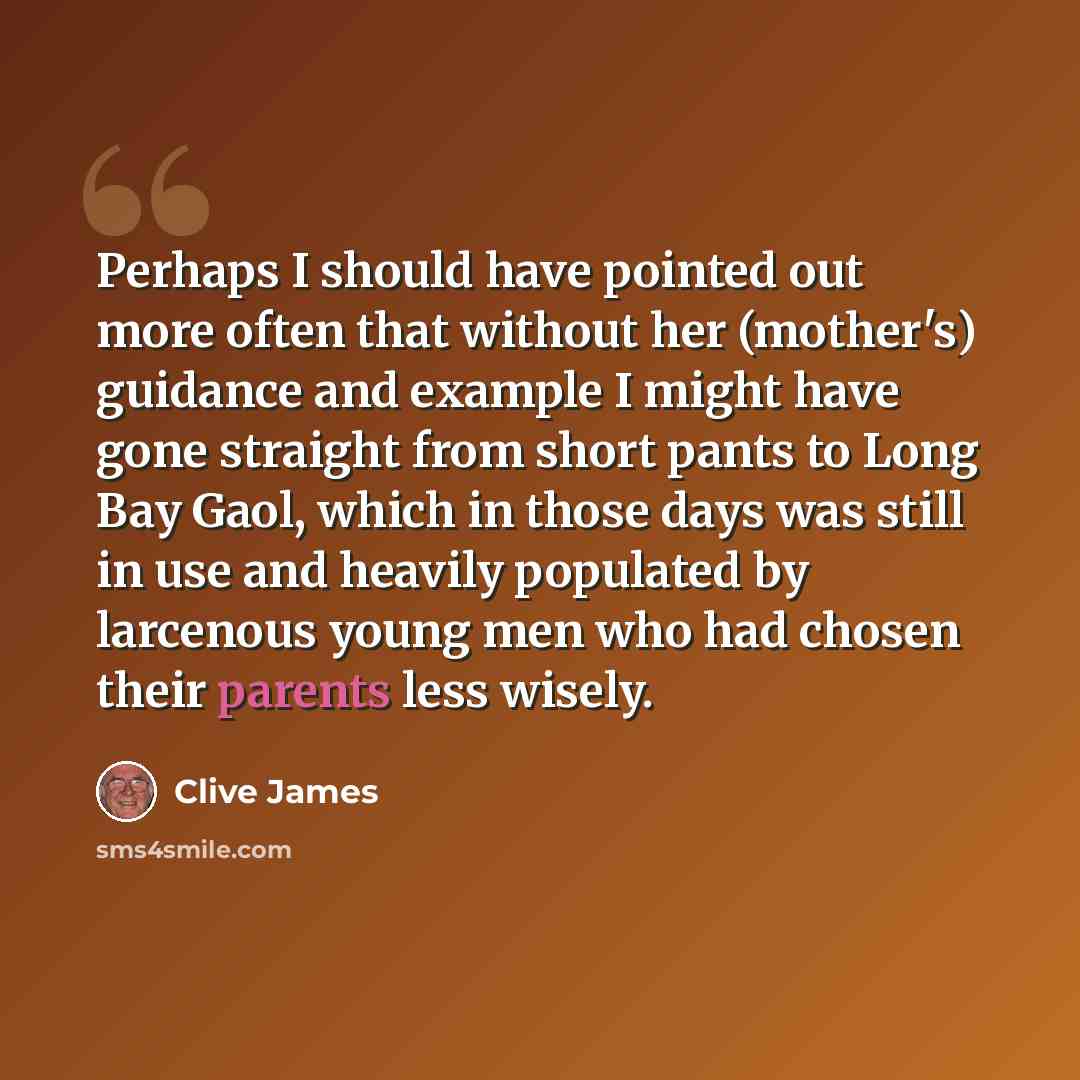 “Perhaps I should have pointed out more often that without her (mother's) guidance and example I might have gone straight from short pants to Long Bay Gaol, which in those days was still in use and heavily populated by larcenous young men who had chosen their parents less wisely.” quote by Clive James