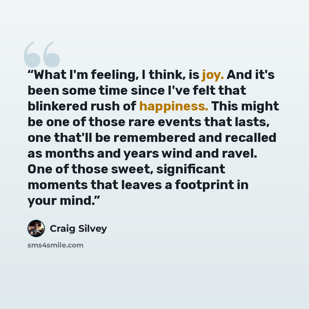 “What I'm feeling, I think, is joy. And it's been some time since I've felt that blinkered rush of happiness. This might be one of those rare events that lasts, one that'll be remembered and recalled as months and years wind and ravel. One of those sweet, significant moments that leaves a footprint…” quote by Craig Silvey