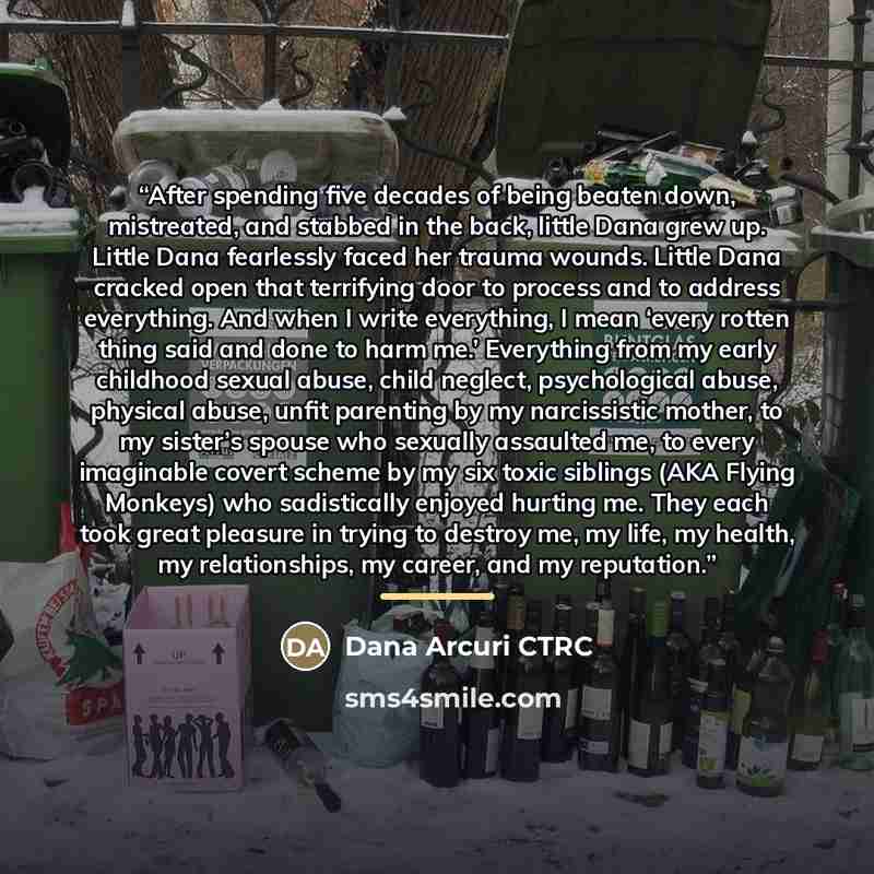 “After spending five decades of being beaten down, mistreated, and stabbed in the back, little Dana grew up. Little Dana fearlessly faced her trauma wounds. Little Dana cracked open that terrifying door to process and to address everything. And when I write everything, I mean ‘every rotten thing…” quote by Dana Arcuri CTRC