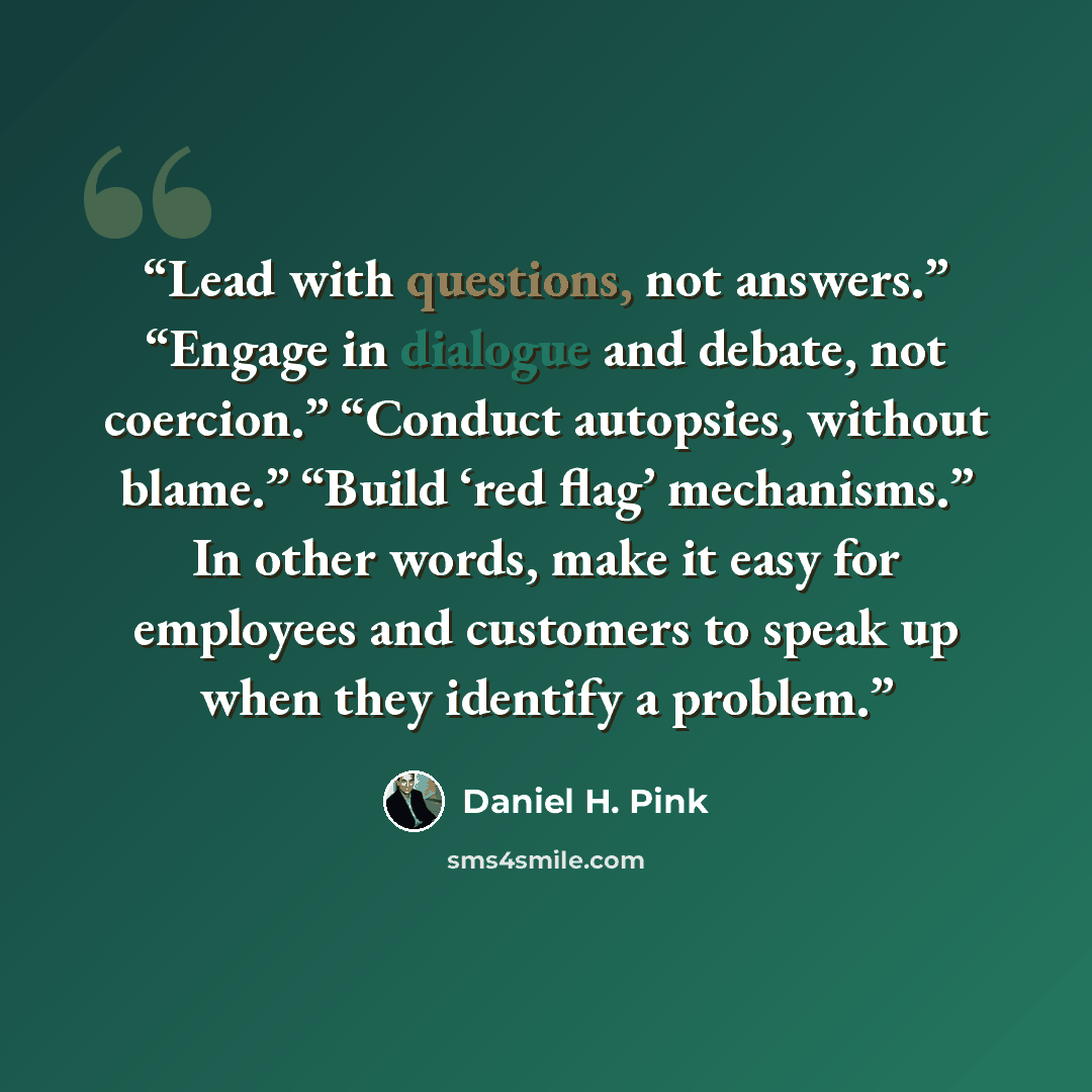 “Lead with questions, not answers.” “Engage in dialogue and debate, not coercion.” “Conduct autopsies, without blame.” “Build ‘red flag’ mechanisms.” In other words, make it easy for employees and customers to speak up when they identify a problem.” quote by Daniel H. Pink