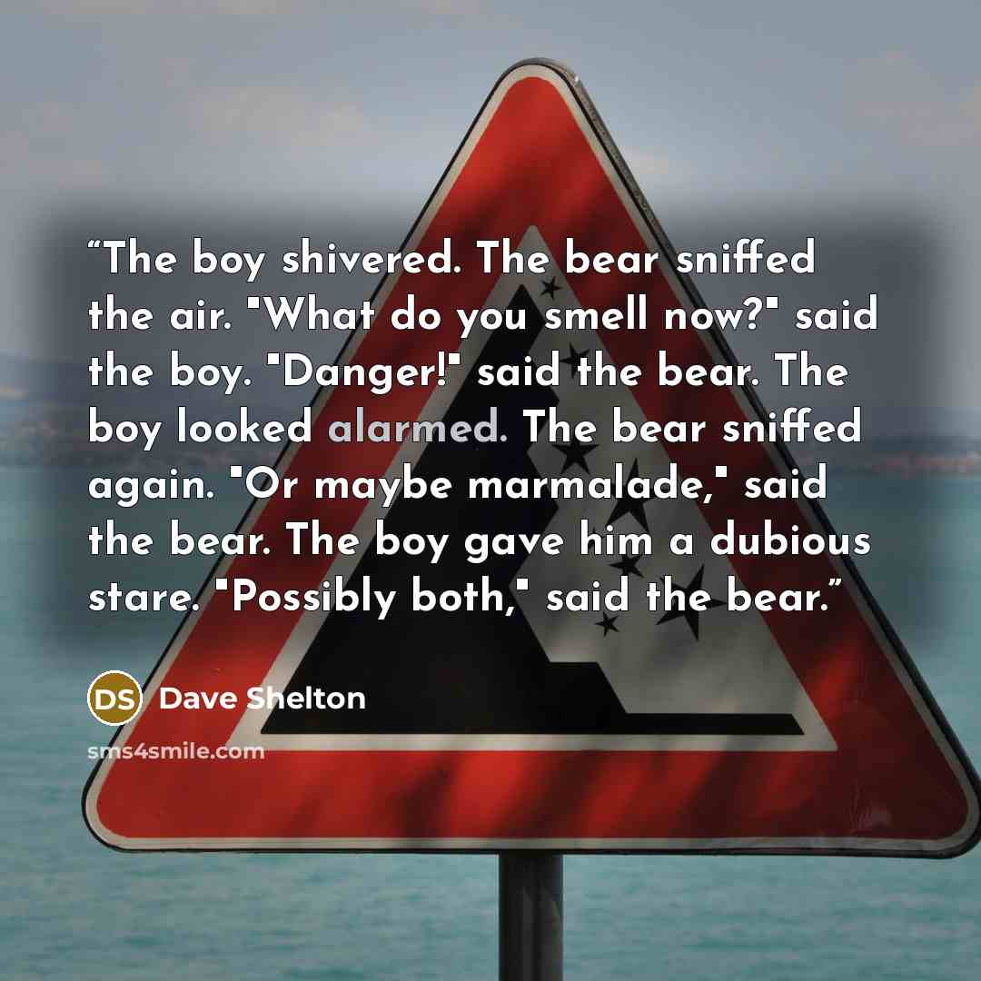 “The boy shivered. The bear sniffed the air. "What do you smell now?" said the boy. "Danger!" said the bear. The boy looked alarmed. The bear sniffed again. "Or maybe marmalade," said the bear. The boy gave him a dubious stare. "Possibly both," said the bear.” quote by Dave Shelton