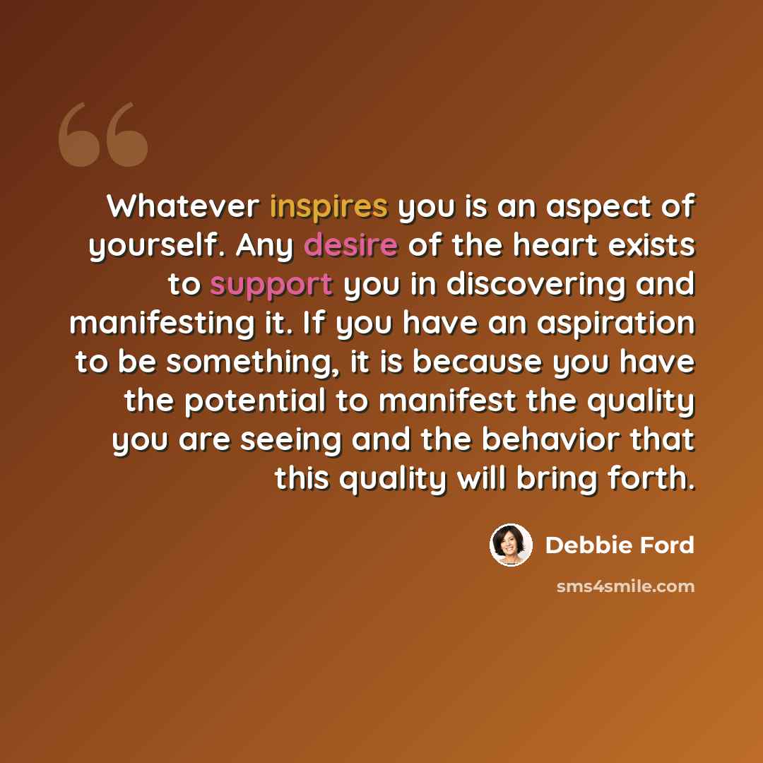 “Whatever inspires you is an aspect of yourself. Any desire of the heart exists to support you in discovering and manifesting it. If you have an aspiration to be something, it is because you have the potential to manifest the quality you are seeing and the behavior that this quality will bring forth.” quote by Debbie Ford