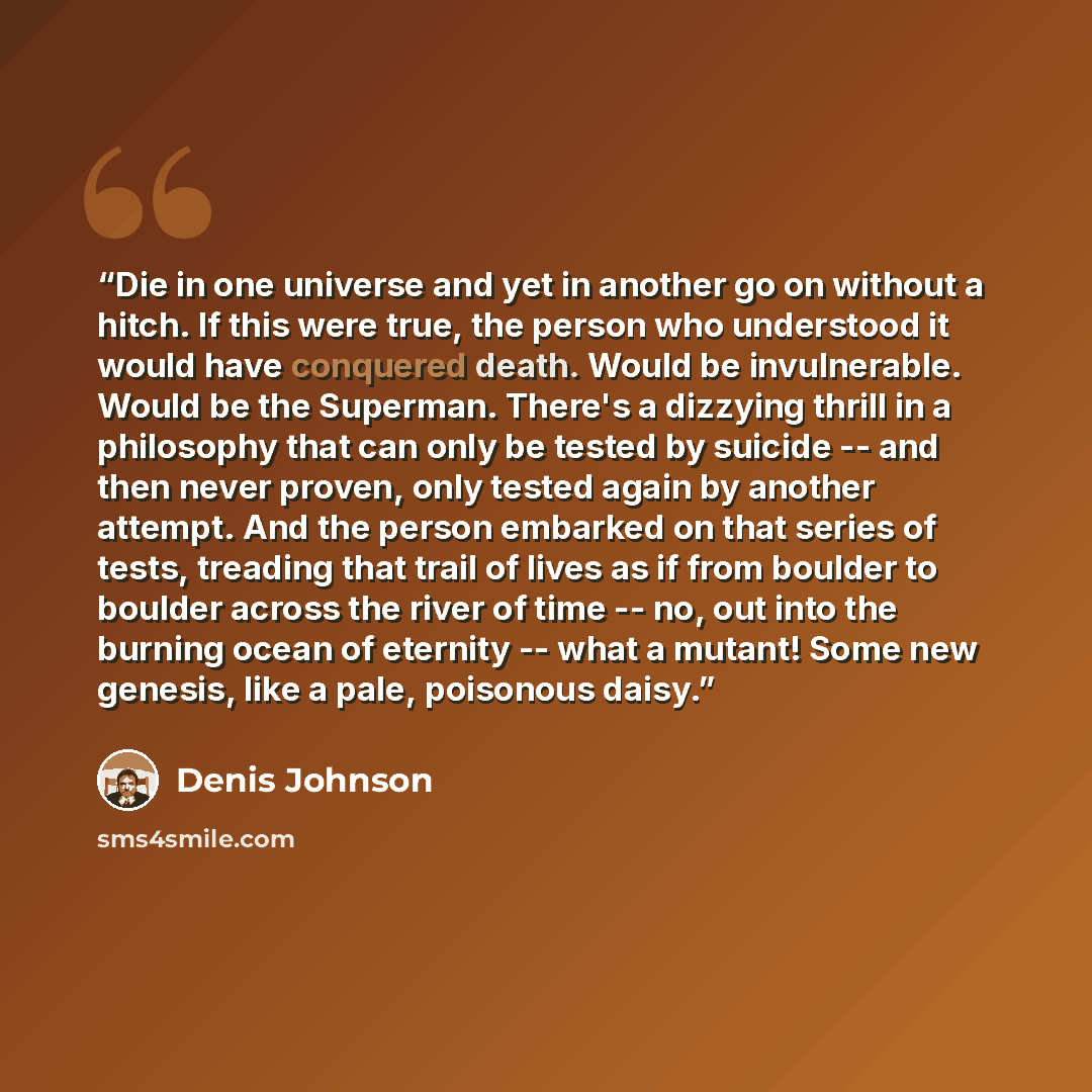 “Die in one universe and yet in another go on without a hitch. If this were true, the person who understood it would have conquered death. Would be invulnerable. Would be the Superman. There's a dizzying thrill in a philosophy that can only be tested by suicide -- and then never proven, only tested…” quote by Denis Johnson