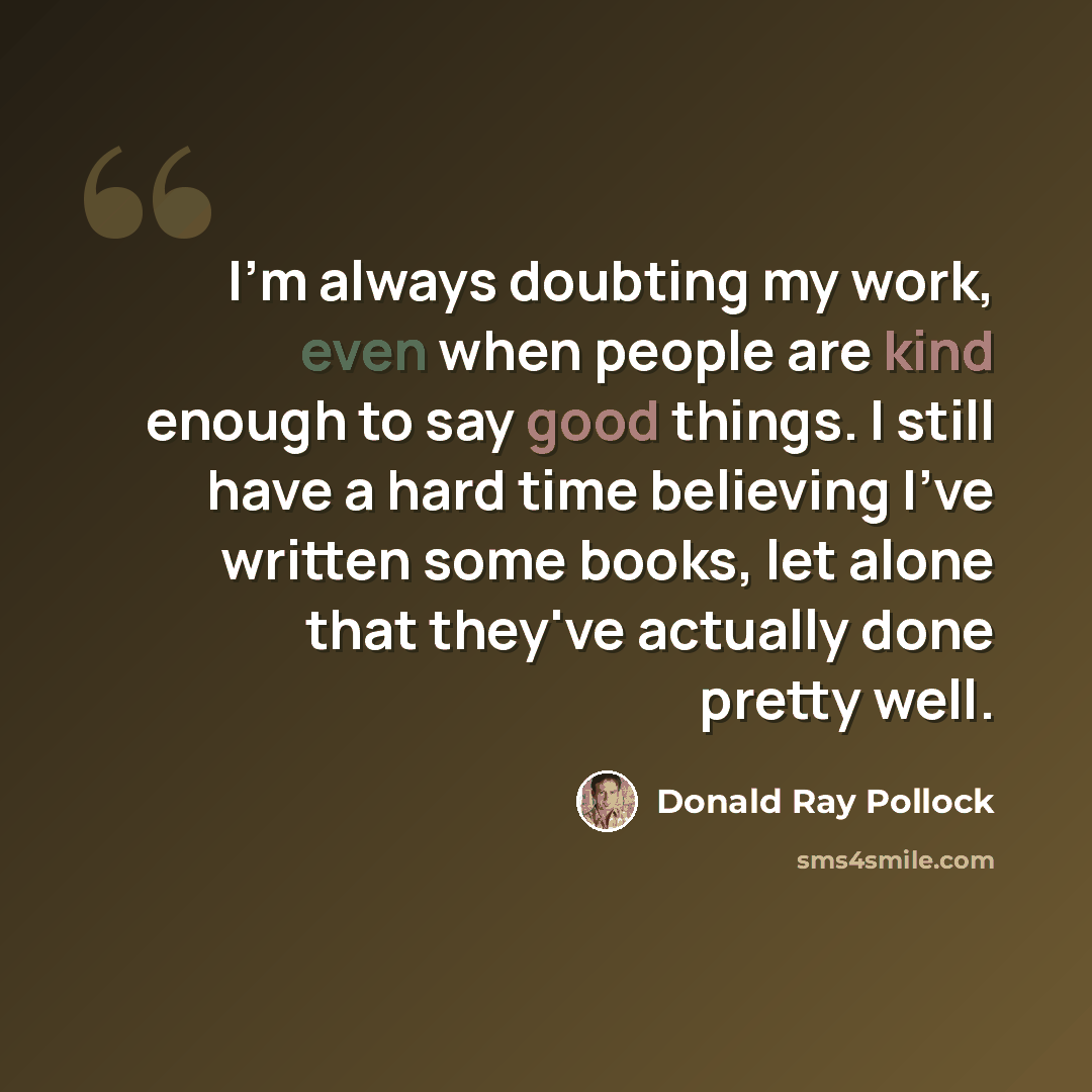 “I'm always doubting my work, even when people are kind enough to say good things. I still have a hard time believing I've written some books, let alone that they've actually done pretty well.” quote by Donald Ray Pollock