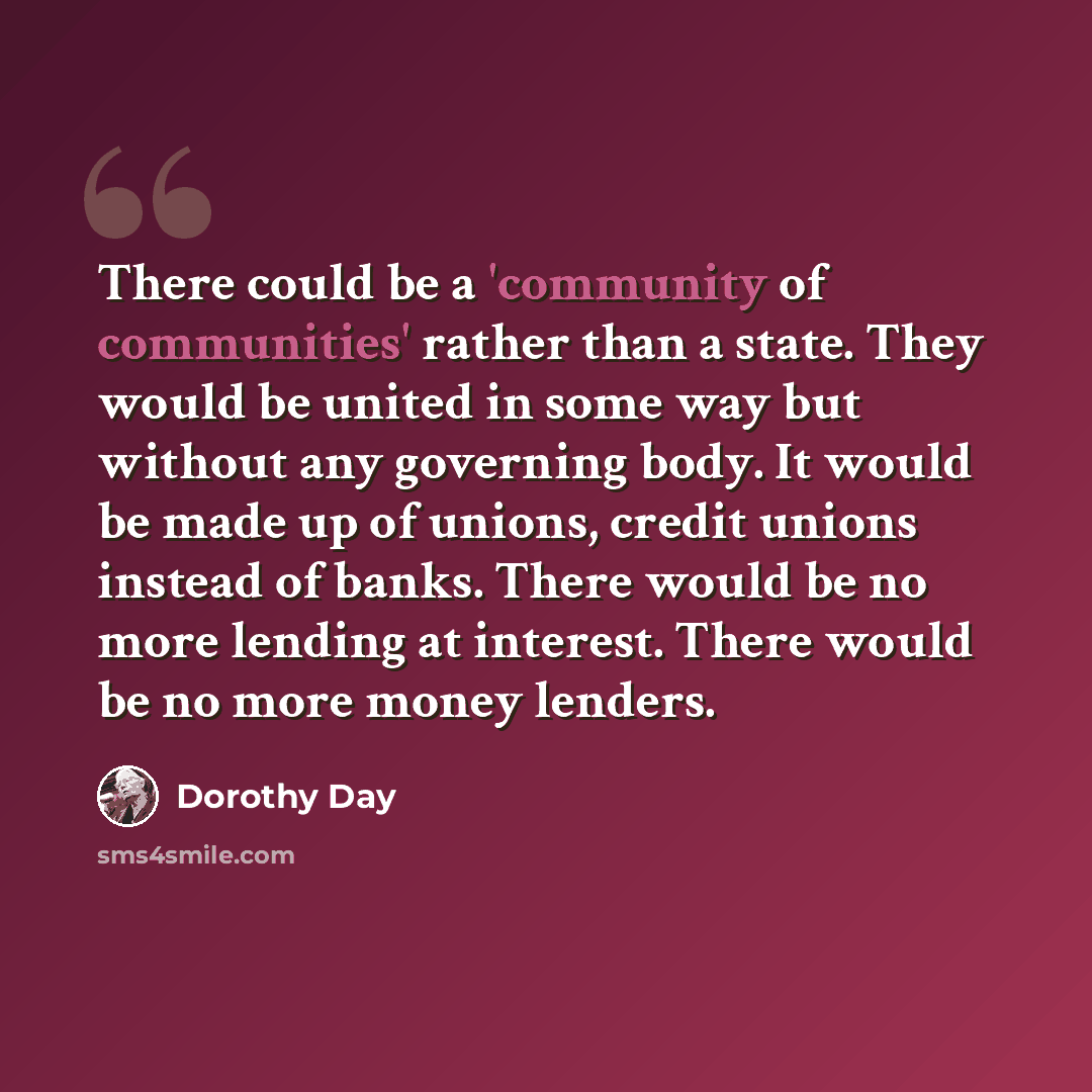 “There could be a 'community of communities' rather than a state. They would be united in some way but without any governing body. It would be made up of unions, credit unions instead of banks. There would be no more lending at interest. There would be no more money lenders.” quote by Dorothy Day