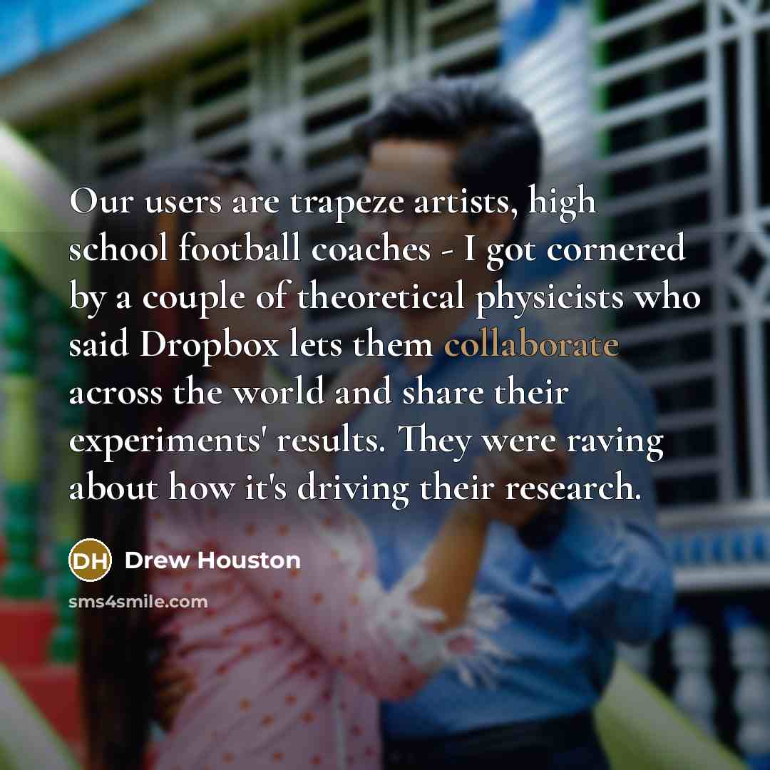 “Our users are trapeze artists, high school football coaches - I got cornered by a couple of theoretical physicists who said Dropbox lets them collaborate across the world and share their experiments' results. They were raving about how it's driving their research.” quote by Drew Houston