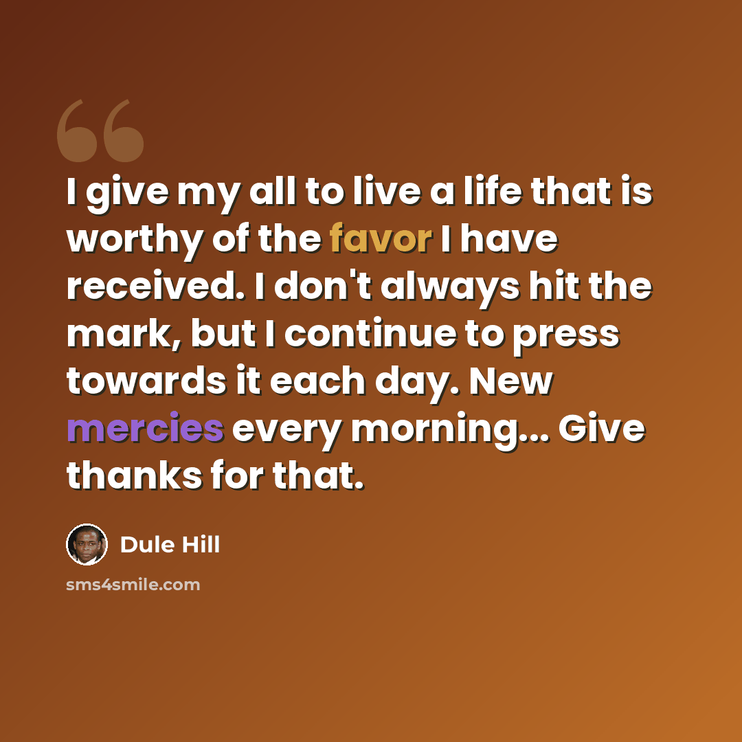 “I give my all to live a life that is worthy of the favor I have received. I don't always hit the mark, but I continue to press towards it each day. New mercies every morning... Give thanks for that.” quote by Dule Hill