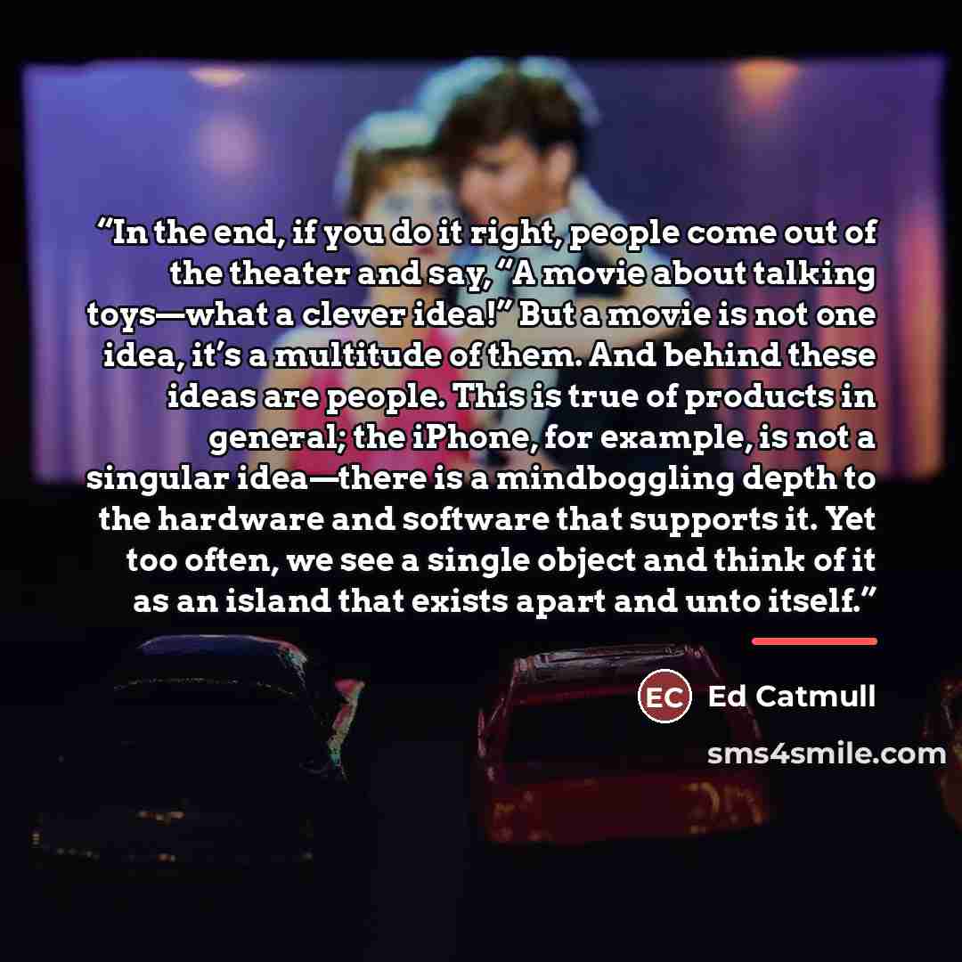 “In the end, if you do it right, people come out of the theater and say, “A movie about talking toys—what a clever idea!” But a movie is not one idea, it’s a multitude of them. And behind these ideas are people. This is true of products in general; the iPhone, for example, is not a singular…” quote by Ed Catmull