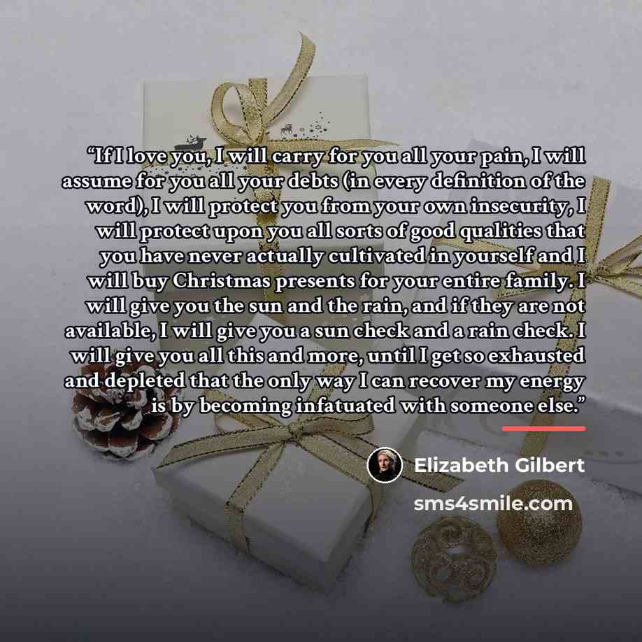“If I love you, I will carry for you all your pain, I will assume for you all your debts (in every definition of the word), I will protect you from your own insecurity, I will protect upon you all sorts of good qualities that you have never actually cultivated in yourself and I will buy Christmas…” quote by Elizabeth Gilbert