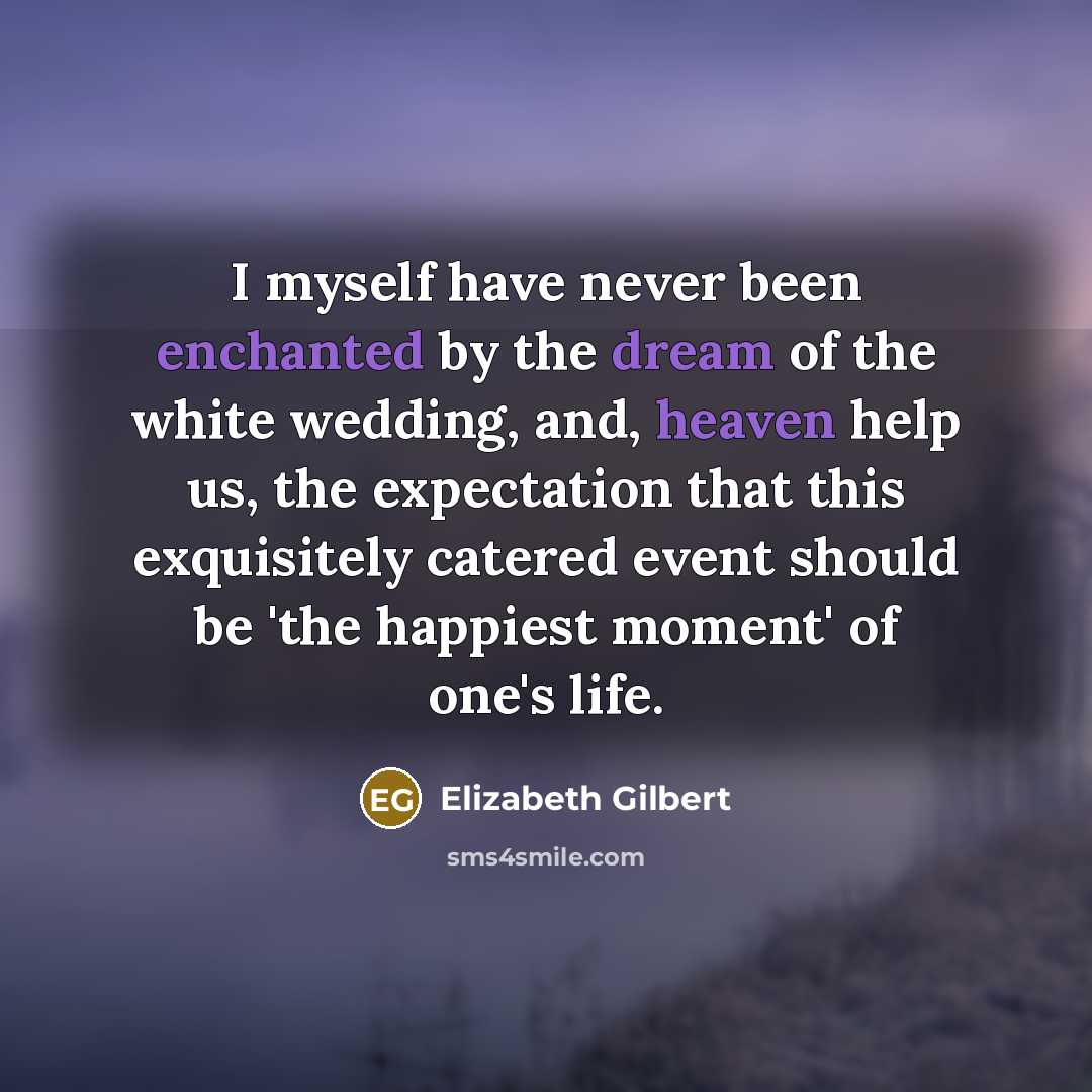 “I myself have never been enchanted by the dream of the white wedding, and, heaven help us, the expectation that this exquisitely catered event should be 'the happiest moment' of one's life.” quote by Elizabeth Gilbert