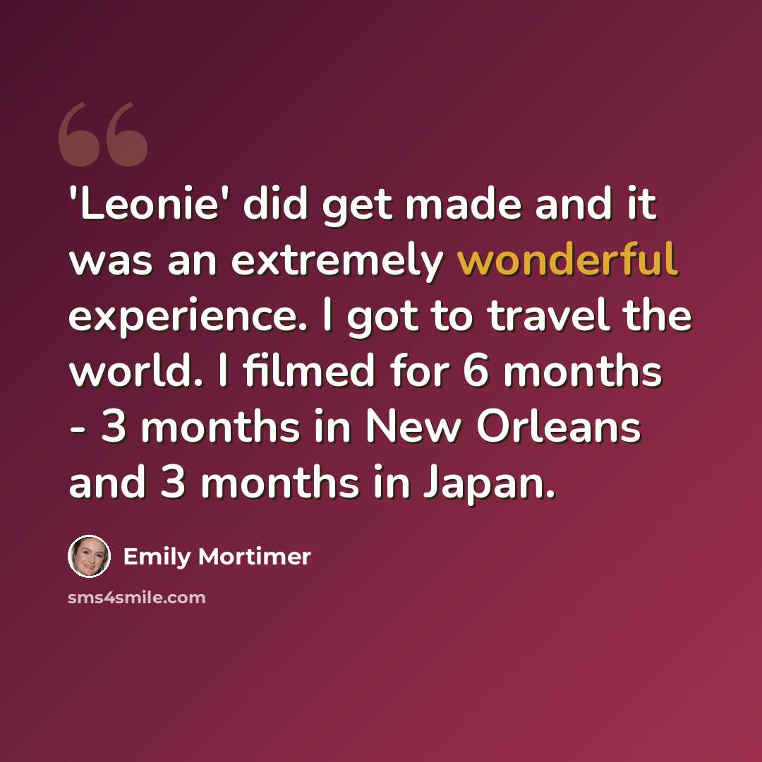 “'Leonie' did get made and it was an extremely wonderful experience. I got to travel the world. I filmed for 6 months - 3 months in New Orleans and 3 months in Japan.” quote by Emily Mortimer