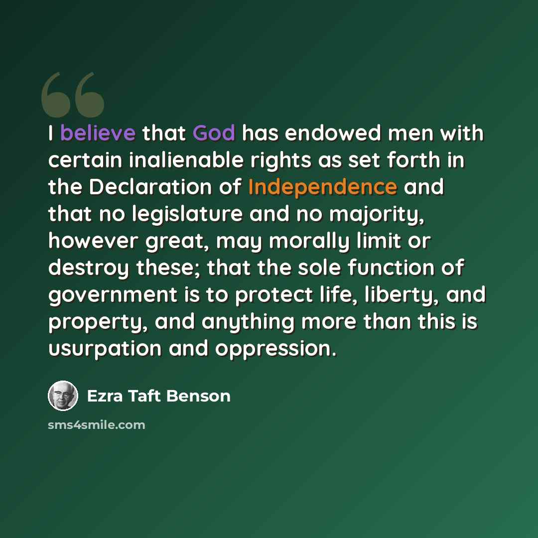 “I believe that God has endowed men with certain inalienable rights as set forth in the Declaration of Independence and that no legislature and no majority, however great, may morally limit or destroy these; that the sole function of government is to protect life, liberty, and property, and…” quote by Ezra Taft Benson