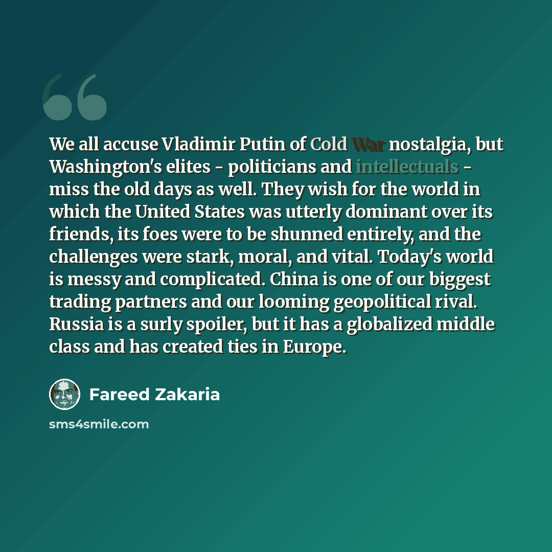 “We all accuse Vladimir Putin of Cold War nostalgia, but Washington's elites - politicians and intellectuals - miss the old days as well. They wish for the world in which the United States was utterly dominant over its friends, its foes were to be shunned entirely, and the challenges were stark…” quote by Fareed Zakaria