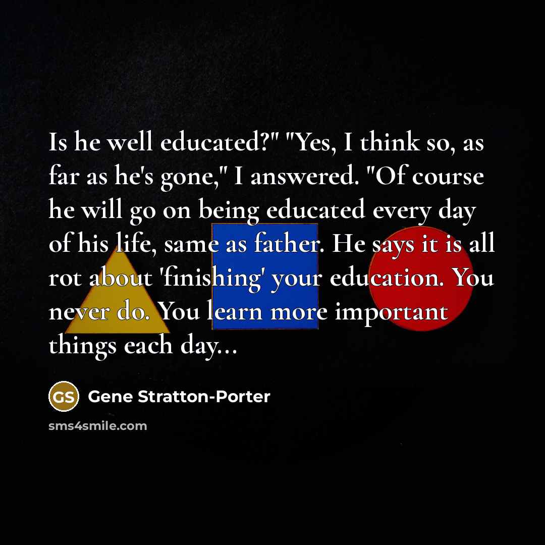 “Is he well educated?" "Yes, I think so, as far as he's gone," I answered. "Of course he will go on being educated every day of his life, same as father. He says it is all rot about 'finishing' your education. You never do. You learn more important things each day...” quote by Gene Stratton-Porter