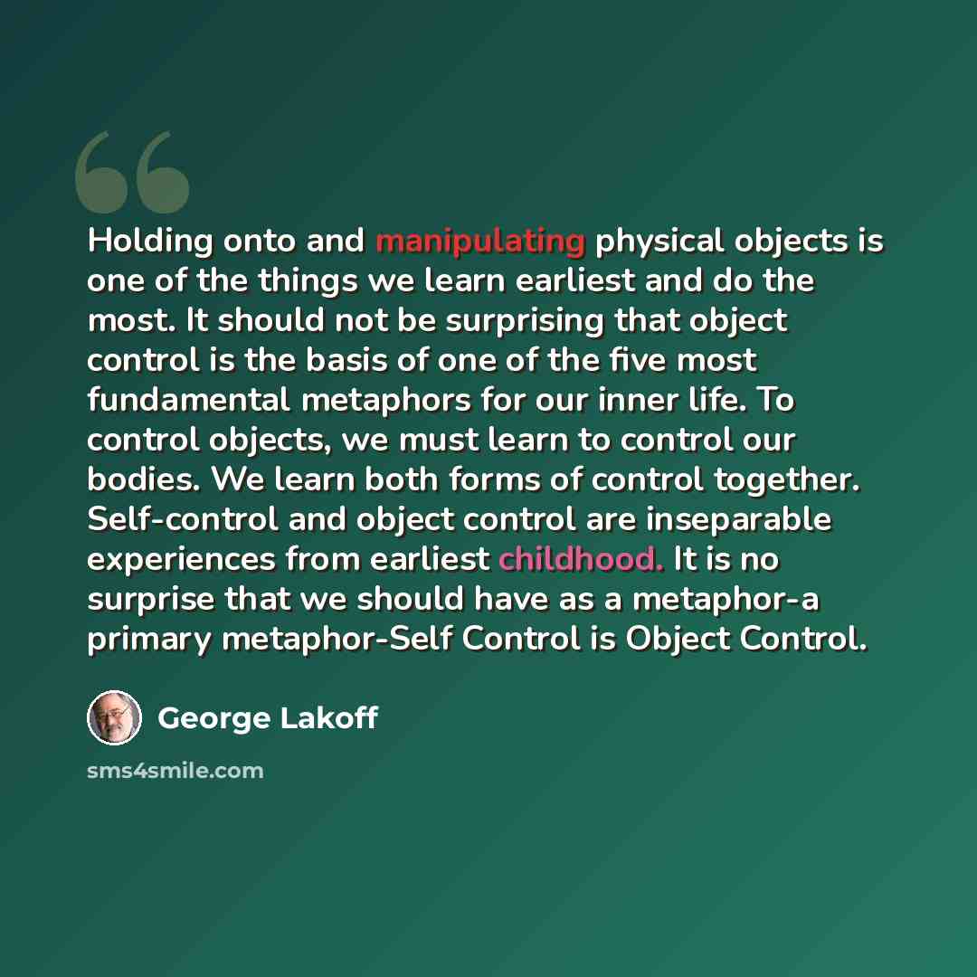 “Holding onto and manipulating physical objects is one of the things we learn earliest and do the most. It should not be surprising that object control is the basis of one of the five most fundamental metaphors for our inner life. To control objects, we must learn to control our bodies. We learn…” quote by George Lakoff