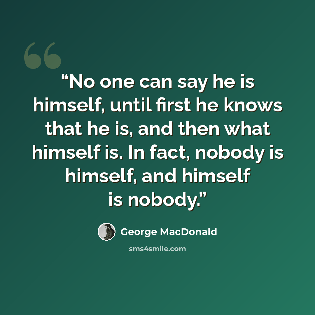 “No one can say he is himself, until first he knows that he is, and then what himself is. In fact, nobody is himself, and himself is nobody.” quote by George MacDonald
