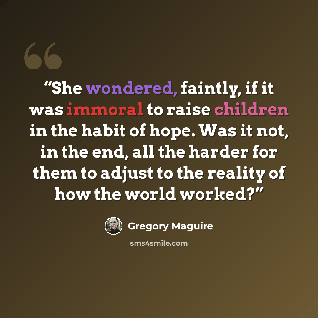 “She wondered, faintly, if it was immoral to raise children in the habit of hope. Was it not, in the end, all the harder for them to adjust to the reality of how the world worked?” quote by Gregory Maguire