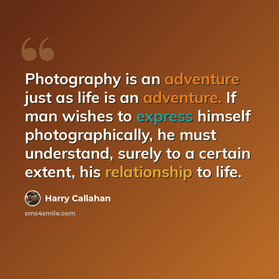 “Photography is an adventure just as life is an adventure. If man wishes to express himself photographically, he must understand, surely to a certain extent, his relationship to life.” quote by Harry Callahan