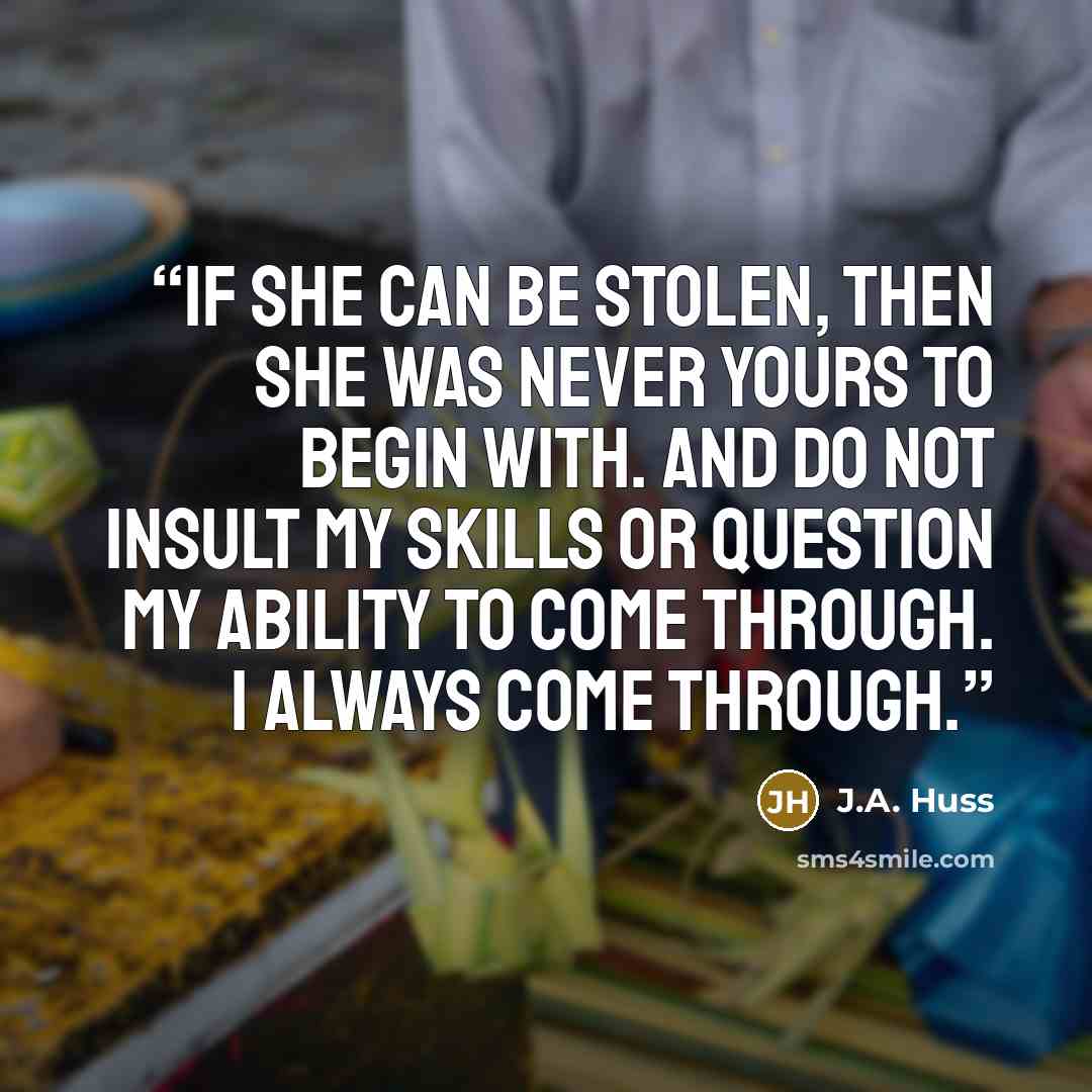 “If she can be stolen, then she was never yours to begin with. And do not insult my skills or question my ability to come through. I always come through.” quote by J.A. Huss
