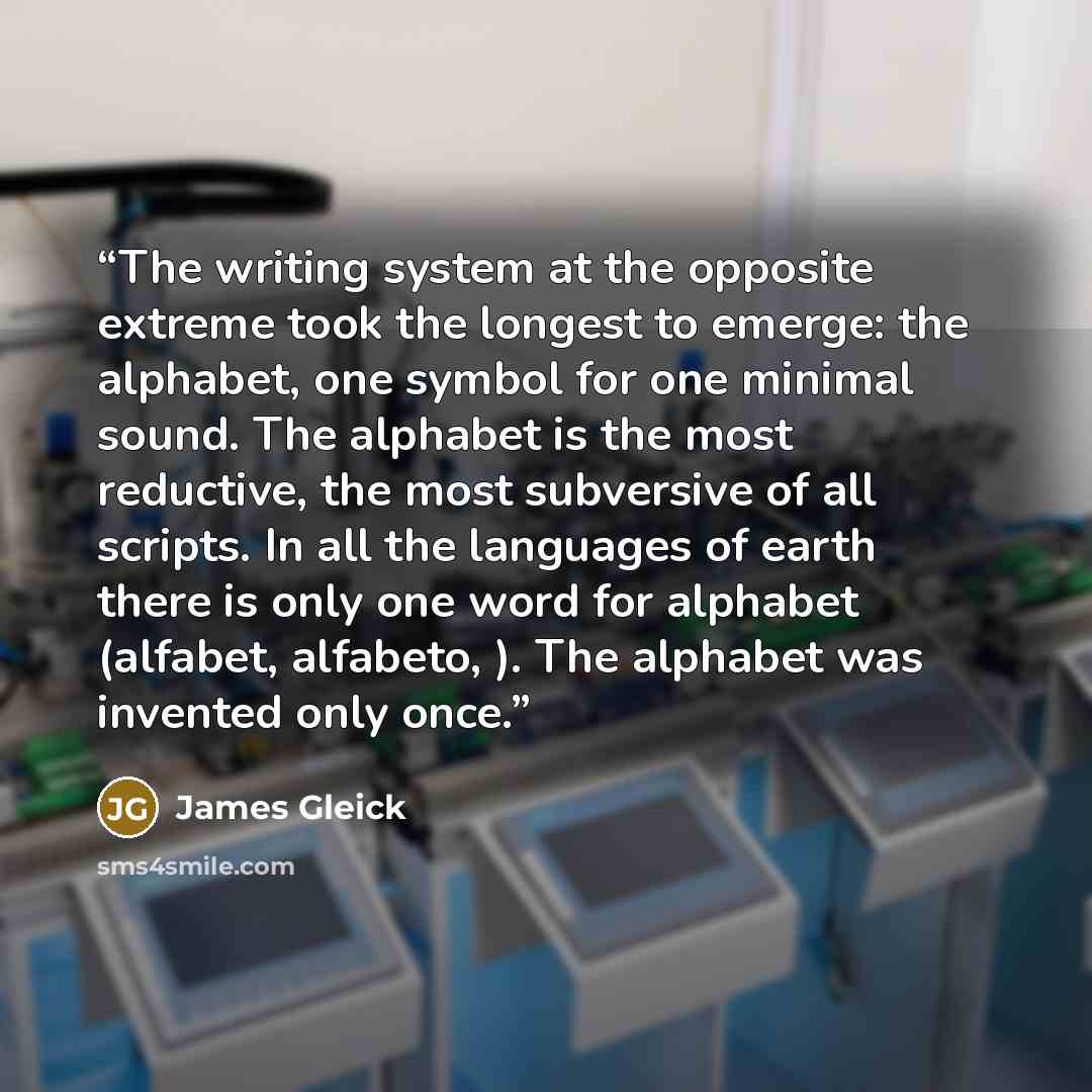 “The writing system at the opposite extreme took the longest to emerge: the alphabet, one symbol for one minimal sound. The alphabet is the most reductive, the most subversive of all scripts. In all the languages of earth there is only one word for alphabet (alfabet, alfabeto, ). The alphabet was…” quote by James Gleick