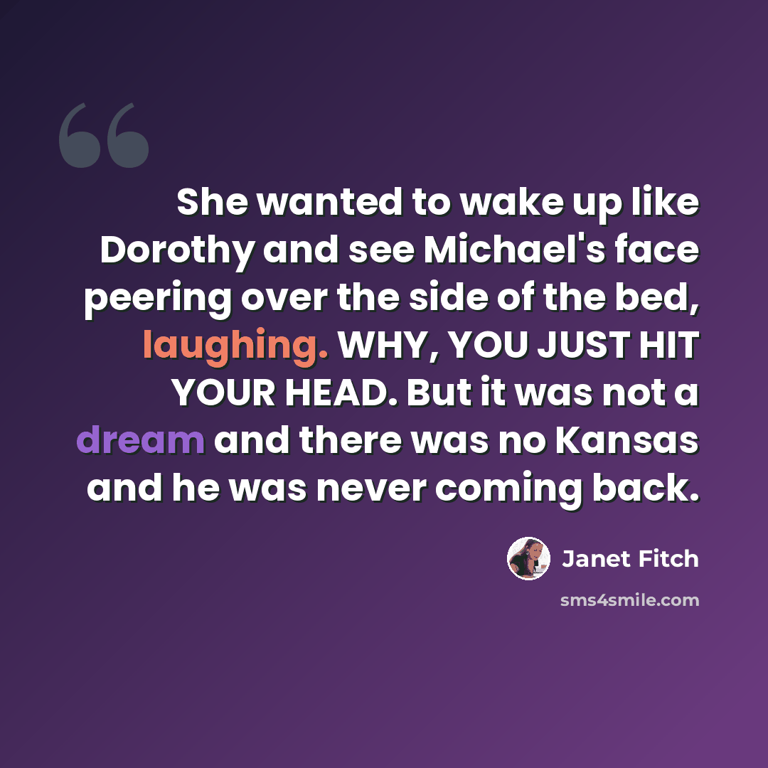 “She wanted to wake up like Dorothy and see Michael's face peering over the side of the bed, laughing. WHY, YOU JUST HIT YOUR HEAD. But it was not a dream and there was no Kansas and he was never coming back.” quote by Janet Fitch