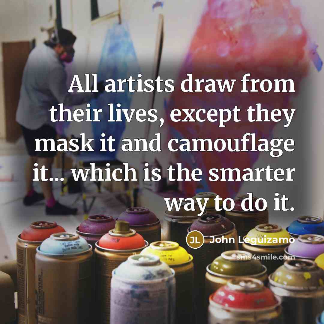 “All artists draw from their lives, except they mask it and camouflage it... which is the smarter way to do it.” quote by John Leguizamo
