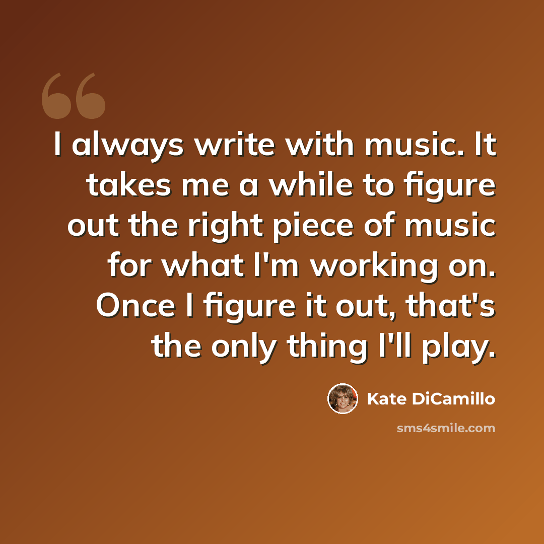 “I always write with music. It takes me a while to figure out the right piece of music for what I'm working on. Once I figure it out, that's the only thing I'll play.” quote by Kate DiCamillo