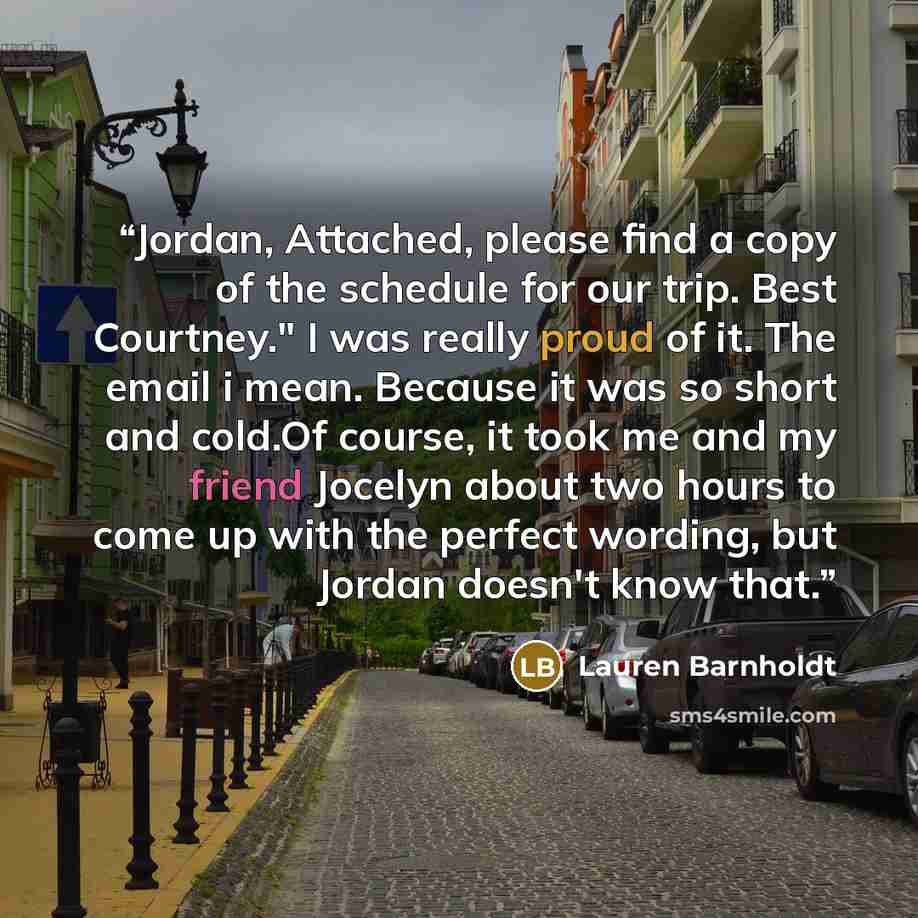 “Jordan, Attached, please find a copy of the schedule for our trip. Best Courtney." I was really proud of it. The email i mean. Because it was so short and cold.Of course, it took me and my friend Jocelyn about two hours to come up with the perfect wording, but Jordan doesn't know that.” quote by Lauren Barnholdt