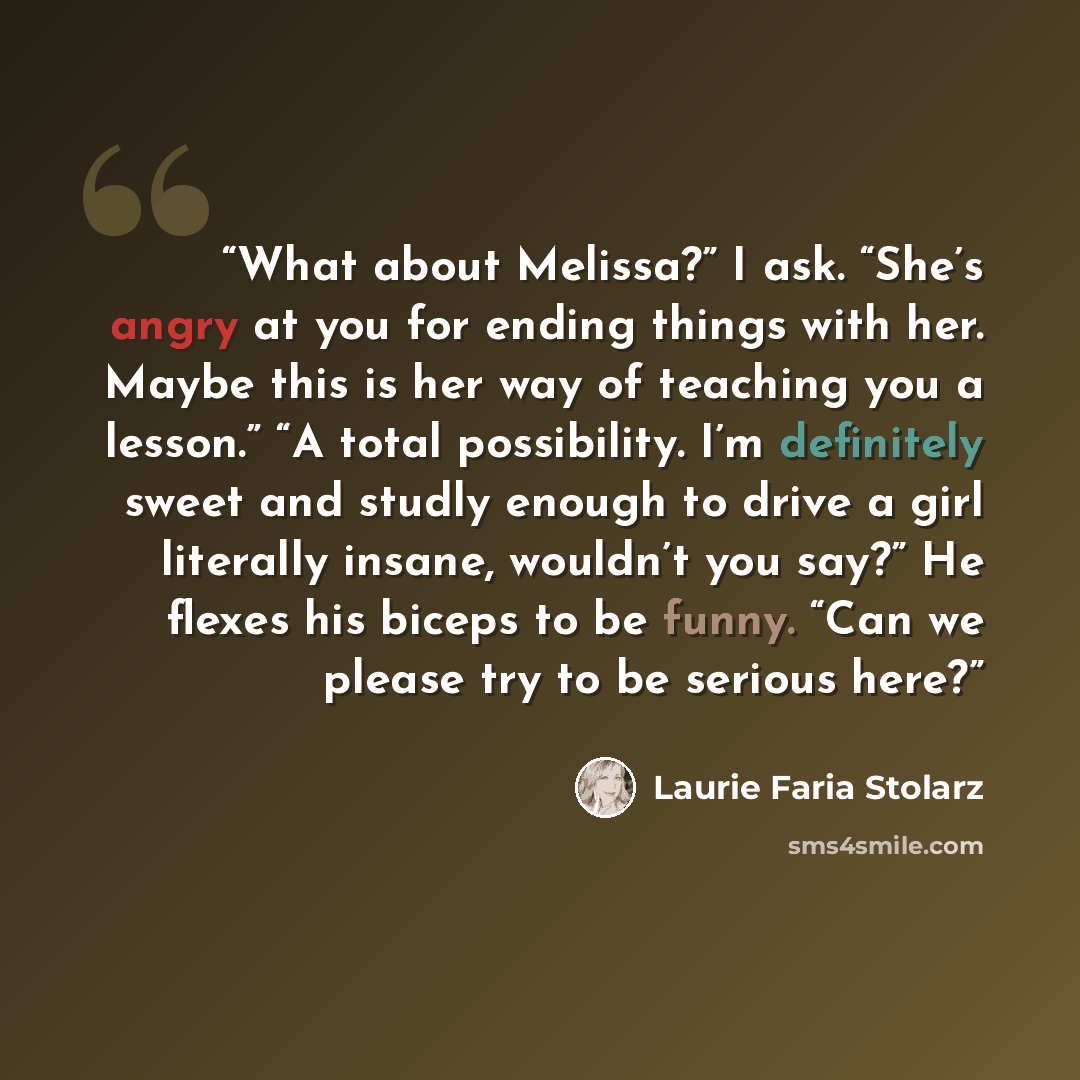 “What about Melissa?” I ask. “She’s angry at you for ending things with her. Maybe this is her way of teaching you a lesson.” “A total possibility. I’m definitely sweet and studly enough to drive a girl literally insane, wouldn’t you say?” He flexes his biceps to be funny. “Can we please try to be…” quote by Laurie Faria Stolarz