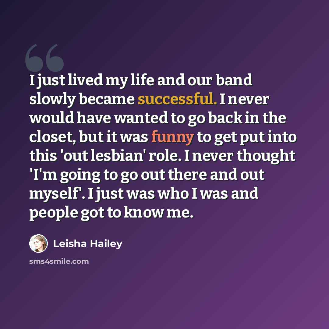 “I just lived my life and our band slowly became successful. I never would have wanted to go back in the closet, but it was funny to get put into this 'out lesbian' role. I never thought 'I'm going to go out there and out myself'. I just was who I was and people got to know me.” quote by Leisha Hailey