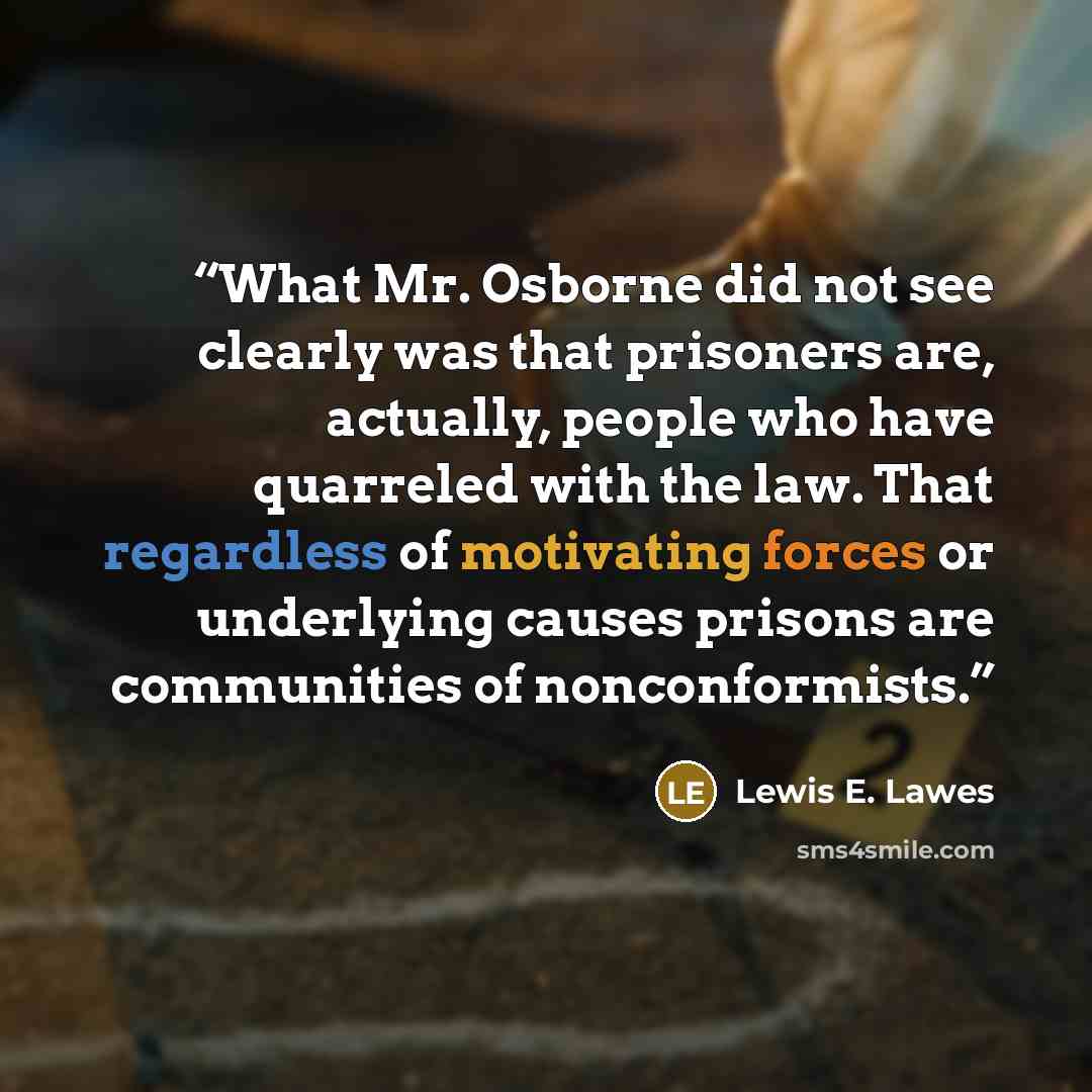 “What Mr. Osborne did not see clearly was that prisoners are, actually, people who have quarreled with the law. That regardless of motivating forces or underlying causes prisons are communities of nonconformists.” quote by Lewis E. Lawes