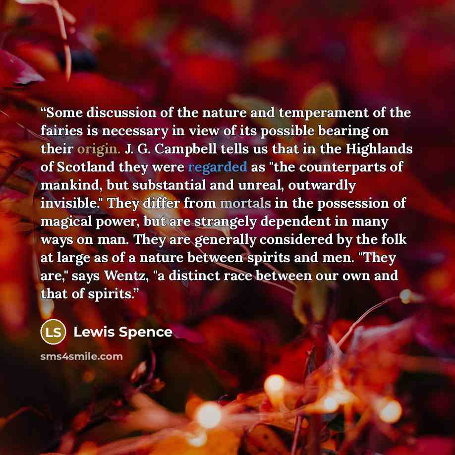 “Some discussion of the nature and temperament of the fairies is necessary in view of its possible bearing on their origin. J. G. Campbell tells us that in the Highlands of Scotland they were regarded as "the counterparts of mankind, but substantial and unreal, outwardly invisible." They differ…” quote by Lewis Spence