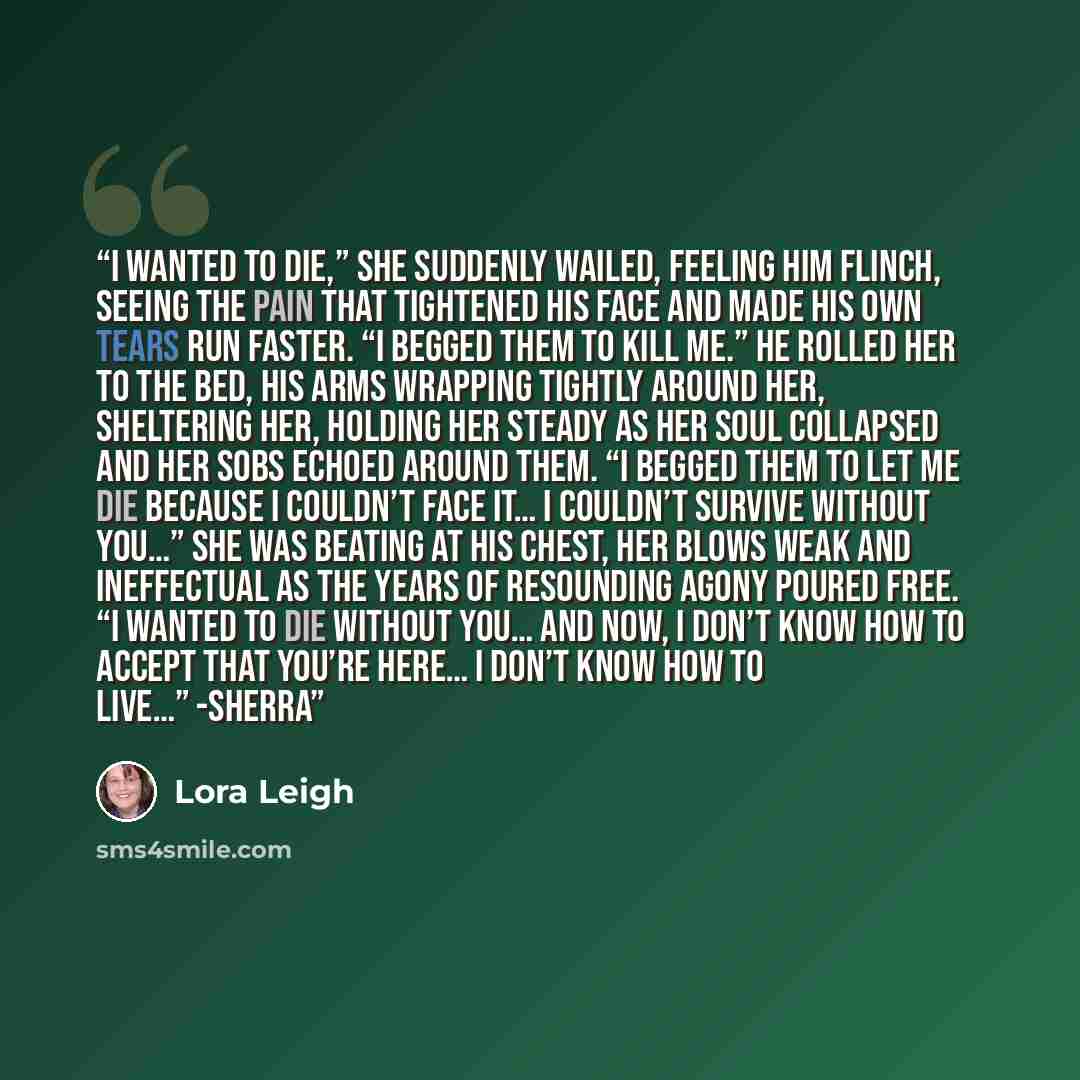 “I wanted to die,” she suddenly wailed, feeling him flinch, seeing the pain that tightened his face and made his own tears run faster. “I begged them to kill me.” He rolled her to the bed, his arms wrapping tightly around her, sheltering her, holding her steady as her soul collapsed and her sobs…” quote by Lora Leigh
