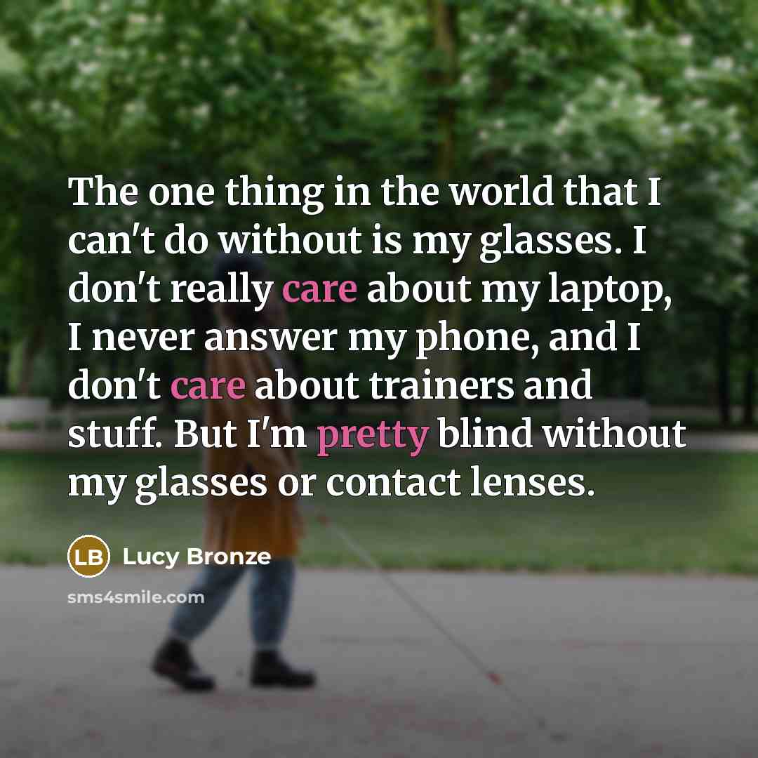 “The one thing in the world that I can't do without is my glasses. I don't really care about my laptop, I never answer my phone, and I don't care about trainers and stuff. But I'm pretty blind without my glasses or contact lenses.” quote by Lucy Bronze