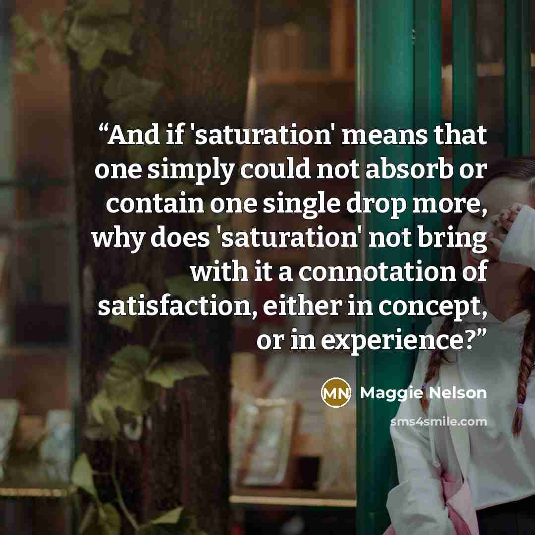 “And if 'saturation' means that one simply could not absorb or contain one single drop more, why does 'saturation' not bring with it a connotation of satisfaction, either in concept, or in experience?” quote by Maggie Nelson