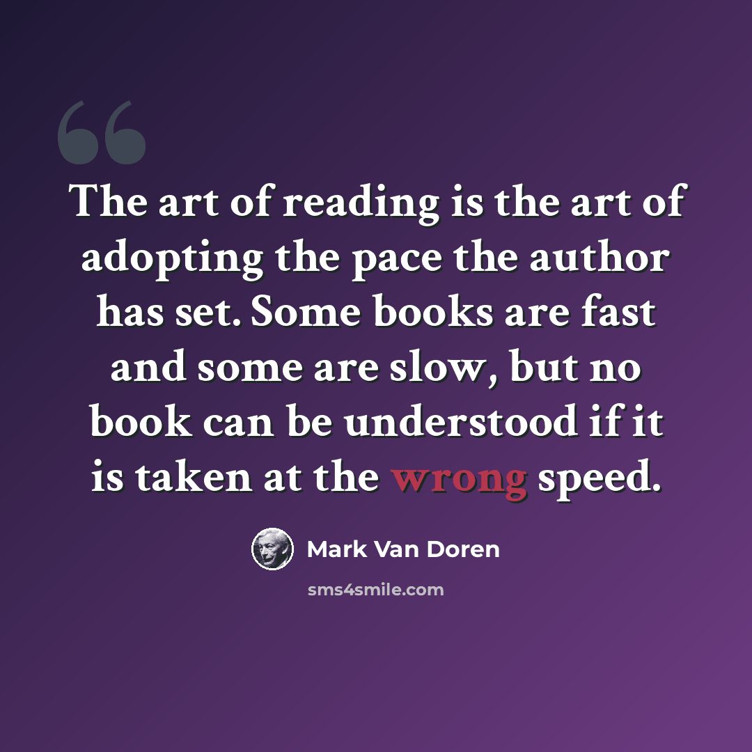 “The art of reading is the art of adopting the pace the author has set. Some books are fast and some are slow, but no book can be understood if it is taken at the wrong speed.” quote by Mark Van Doren