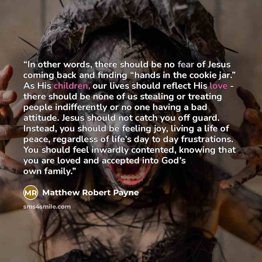 “In other words, there should be no fear of Jesus coming back and finding “hands in the cookie jar.” As His children, our lives should reflect His love - there should be none of us stealing or treating people indifferently or no one having a bad attitude. Jesus should not catch you off guard…” quote by Matthew Robert Payne
