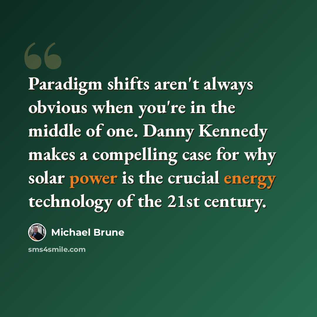 “Paradigm shifts aren't always obvious when you're in the middle of one. Danny Kennedy makes a compelling case for why solar power is the crucial energy technology of the 21st century.” quote by Michael Brune
