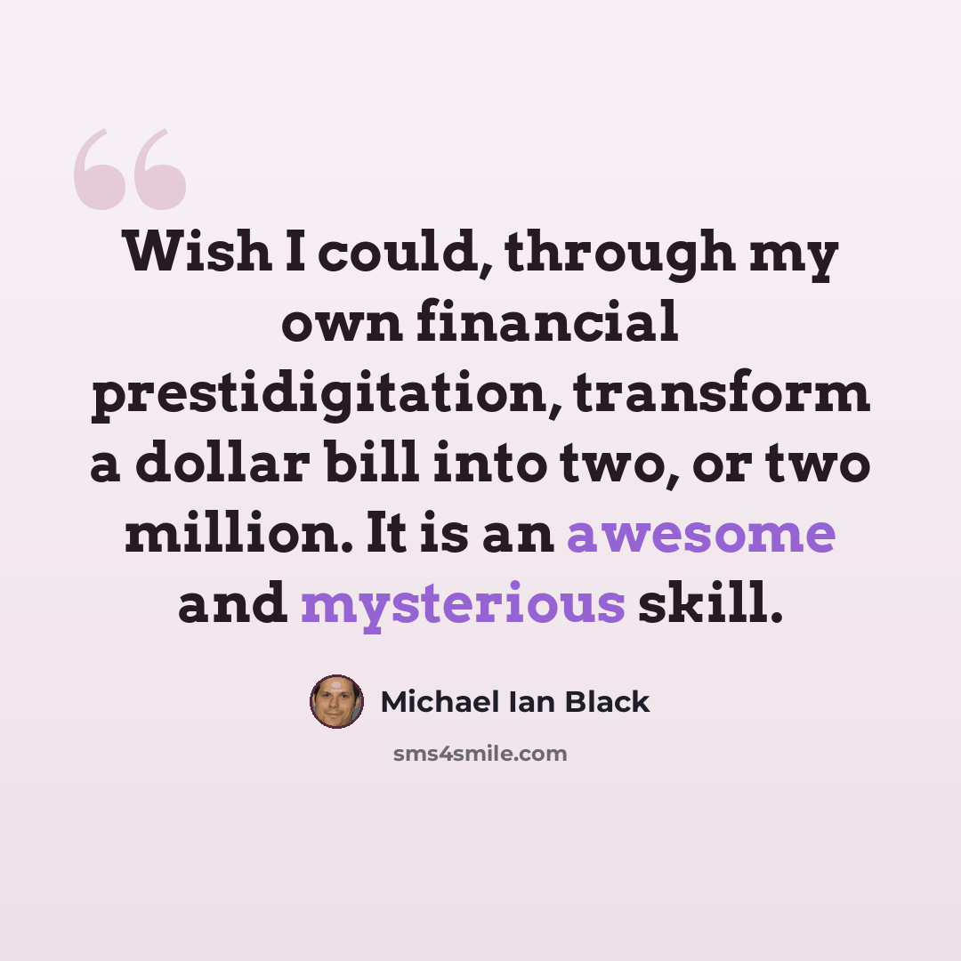 “Wish I could, through my own financial prestidigitation, transform a dollar bill into two, or two million. It is an awesome and mysterious skill.” quote by Michael Ian Black