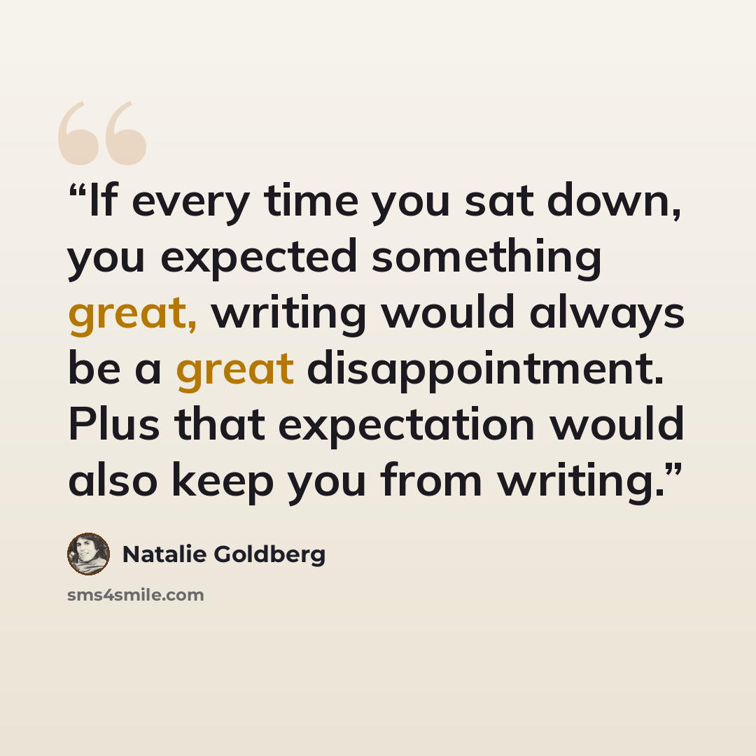 “If every time you sat down, you expected something great, writing would always be a great disappointment. Plus that expectation would also keep you from writing.” quote by Natalie Goldberg