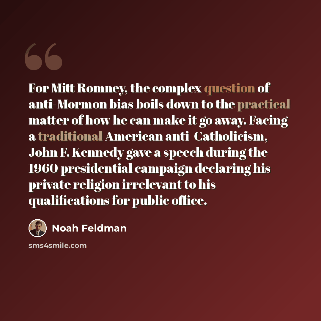“For Mitt Romney, the complex question of anti-Mormon bias boils down to the practical matter of how he can make it go away. Facing a traditional American anti-Catholicism, John F. Kennedy gave a speech during the 1960 presidential campaign declaring his private religion irrelevant to his…” quote by Noah Feldman