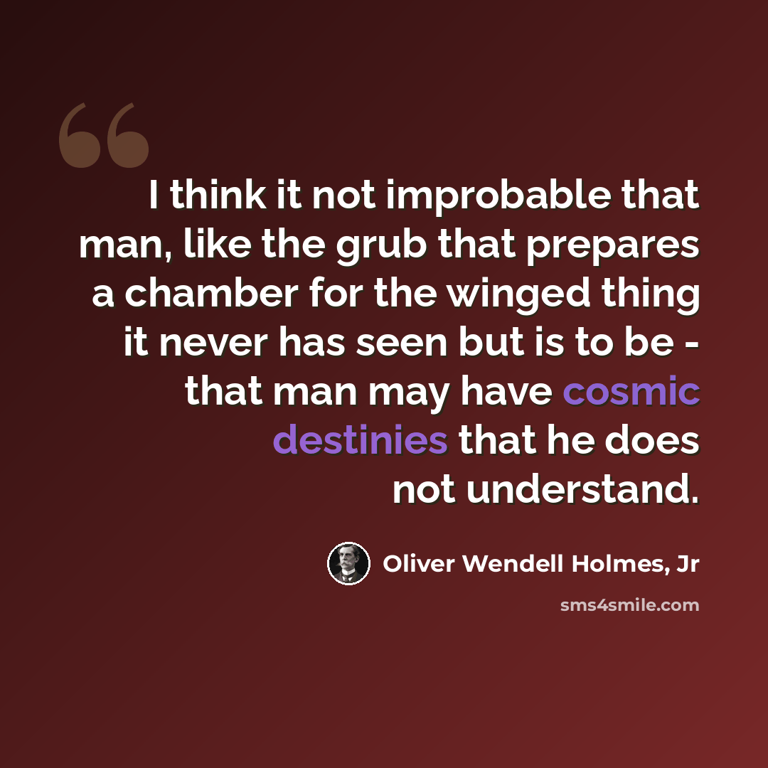 “I think it not improbable that man, like the grub that prepares a chamber for the winged thing it never has seen but is to be - that man may have cosmic destinies that he does not understand.” quote by Oliver Wendell Holmes, Jr
