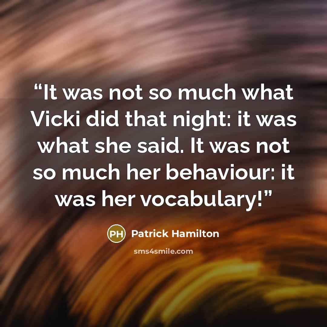 “It was not so much what Vicki did that night: it was what she said. It was not so much her behaviour: it was her vocabulary!” quote by Patrick Hamilton