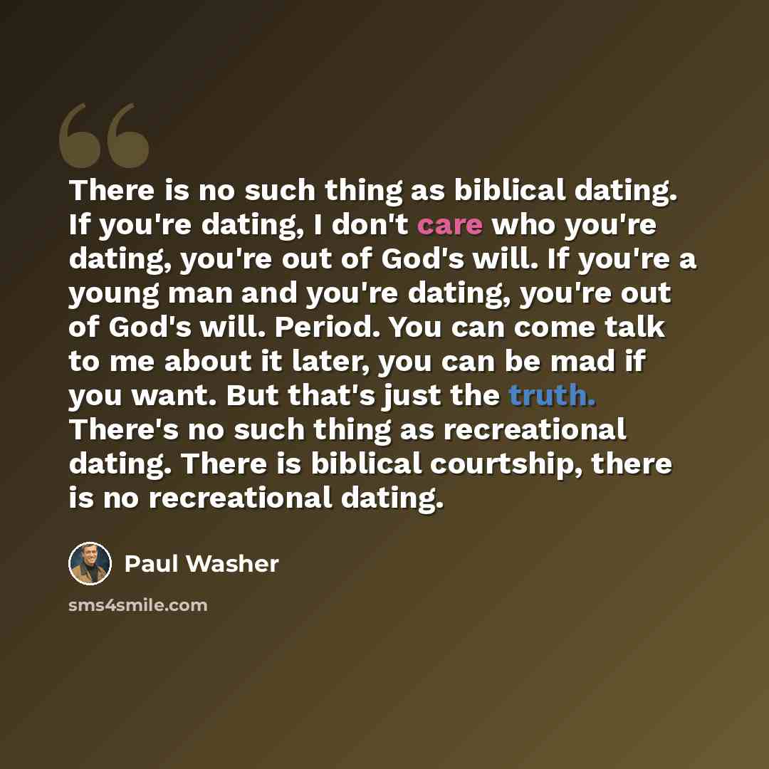 “There is no such thing as biblical dating. If you're dating, I don't care who you're dating, you're out of God's will. If you're a young man and you're dating, you're out of God's will. Period. You can come talk to me about it later, you can be mad if you want. But that's just the truth. There's…” quote by Paul Washer
