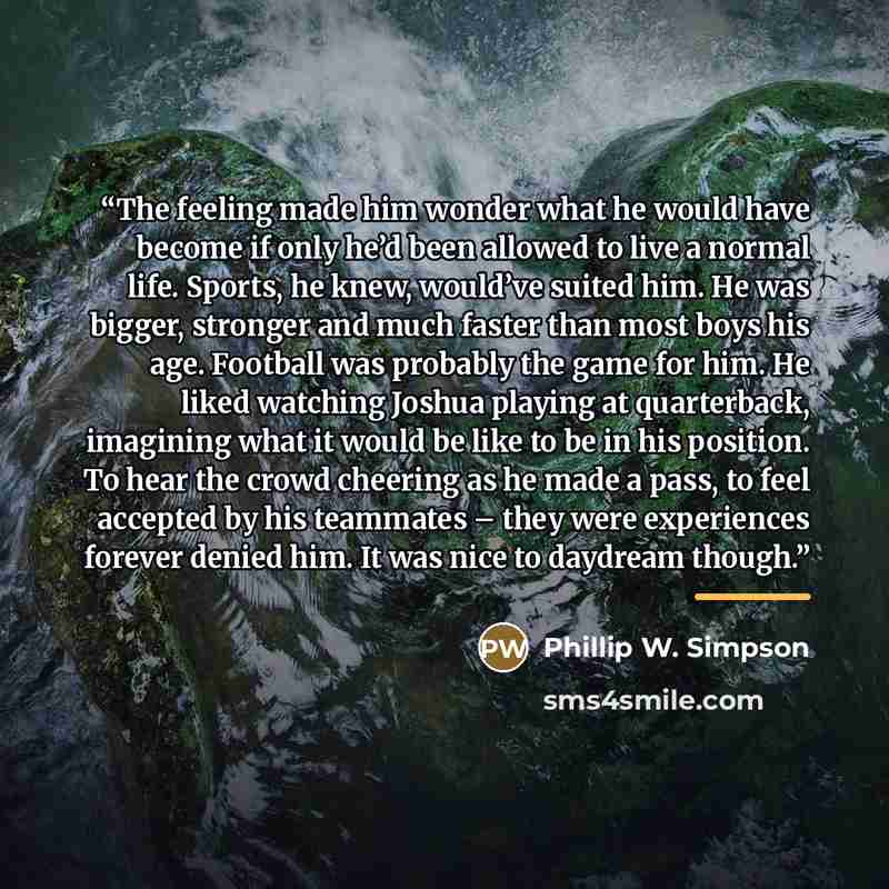 “The feeling made him wonder what he would have become if only he’d been allowed to live a normal life. Sports, he knew, would’ve suited him. He was bigger, stronger and much faster than most boys his age. Football was probably the game for him. He liked watching Joshua playing at quarterback…” quote by Phillip W. Simpson